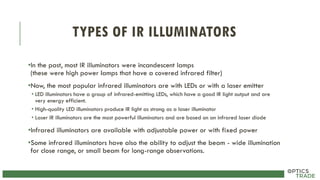 TYPES OF IR ILLUMINATORS
•In the past, most IR illuminators were incandescent lamps
(these were high power lamps that have a covered infrared filter)
•Now, the most popular infrared illuminators are with LEDs or with a laser emitter
• LED illuminators have a group of infrared-emitting LEDs, which have a good IR light output and are
very energy efficient.
• High-quality LED illuminators produce IR light as strong as a laser illuminator
• Laser IR illuminators are the most powerful illuminators and are based on an infrared laser diode
•Infrared illuminators are available with adjustable power or with fixed power
•Some infrared illuminators have also the ability to adjust the beam - wide illumination
for close range, or small beam for long-range observations.
 