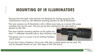 MOUNTING OF IR ILLUMINATORS
•Because the most night vision devices are designed for hunting purposes, the
manufacturers came up with different mounting solutions for the IR illuminators
•The most common are IR illuminators with a 30mm main tube, so a normal rifle scope
mounting ring can be used - this one can be then attached to the optic itself, or
directly on the rifle
•The most common mounting solutions on NV optics are
short 11-millimeter dovetail rails or short Picatinny rails
•The easiest way is to mount it on an existing Picatinny
rail (if exists)
•If you don´t have a Picatinny rail on your rifle, then a clamp-mount can be used. This
can be clamped directly on your rifle scope or the rifle barrel
 