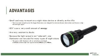 ADVANTAGES
•Small and easy to mount on a night vision device or directly on the rifle
• There are some exceptions, but the bigger illuminators are designed for extreme distance observations and feature a high
infrared light output
•LED 's use a very small amount of energy
•Are very resistant to shocks
•Because the light output is not “coherent“, one
illuminator can be used for many types of night visions
• This means a LED illuminator with an advertised wavelength
of 875nm radiates light from approximately 850nm up to 900nm
 