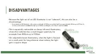 DISADVANTAGES
•Because the light out of an LED illuminator is not “coherent“, this can also be a
disadvantage
• For example, an LED illuminator with a given wavelength of 850nm can radiate light from approximately 825nm up to 875nm. As
we know, some animals can detect the light up to 850nm wavelength, so for them, it could be visible.
•This is especially noticeable on cheap infrared illuminators,
where the radiation has a much bigger spectrum, for
example from 800nm up to 900nm.
•On adjustable beam illuminators, when the light is focused
on a small point for long-distance observations, the light
gets a square shape
 