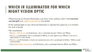 WHICH IR ILLUMINATOR FOR WHICH
NIGHT VISION OPTIC
•When buying an infrared illuminator, you have to be cautious what is the maximal
wavelength your night vision device can detect
•If the emitted light of your infrared illuminator is beyond the spectrum, it is invisible
for such a device
•We recommend:
• For Gen. 1 NV devices an IR illuminator with a wavelength between 750nm and 780nm,
• For Gen. 2 an illuminator with a wavelength of 850nm, or even higher (up to 900nm) if you own a
high-quality IIT in your device
• For Gen. 3 an IR illuminator is mostly not needed, but one with a wavelength of 850nm - 900nm would
work perfectly
• For a digital night vision device an IR illuminator with a wavelength between 850nm and 980nm
 