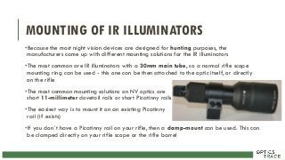MOUNTING OF IR ILLUMINATORS
•Because the most night vision devices are designed for hunting purposes, the
manufacturers came up with different mounting solutions for the IR illuminators
•The most common are IR illuminators with a 30mm main tube, so a normal rifle scope
mounting ring can be used - this one can be then attached to the optic itself, or directly
on the rifle
•The most common mounting solutions on NV optics are
short 11-millimeter dovetail rails or short Picatinny rails
•The easiest way is to mount it on an existing Picatinny
rail (if exists)
•If you don´t have a Picatinny rail on your rifle, then a clamp-mount can be used. This can
be clamped directly on your rifle scope or the rifle barrel
 