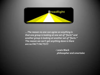 …The reason no one can agree on anything is that one group is looking at one set of “facts” and another group is looking at another set of “facts.” The reason we can’t get anything done is there are no FACT FACTS!!!!                                                          - Lewis Blackphilosopher and smartalec