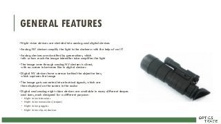 GENERAL FEATURES
•Night vision devices are devided into analog and digital devices
•Analog NV devices amplify the light in the darkness with the help of an IIT
•Analog devices are classified by generations, which
tells us how much the image intensifier tube amplifies the light
•The image seen through analog NV devices is direct,
with no screen in between like in digital devices
•Digital NV devices have a sensor behind the objective lens,
which captures the image
•The image gets converted into electrical signals, which are
then displayed on the screen in the ocular
•Digital and analog night vision devices are available in many different shapes
and sizes, each designed for a different purpose:
• Night vision binoculars
• Night vision monoculars (scopes)
• Night vision goggles
• Night vision clip-on devices
 