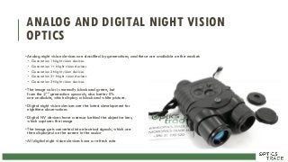 ANALOG AND DIGITAL NIGHT VISION
OPTICS
•Analog night vision devices are classified by generations, and these are available on the market:
• Generation 1 Night vision devices
• Generation 1+ Night vision devices
• Generation 2 Night vision devices
• Generation 2+ Night vision devices
• Generation 3 Night vision devices
•The image color is normally black and green, but
from the 2nd generation upwards, also better IITs
are available, which display a black and white picture.
•Digital night vision devices are the latest development for
nighttime observations
•Digital NV devices have a sensor behind the objective lens,
which captures the image
•The image gets converted into electrical signals, which are
then displayed on the screen in the ocular
•All digital night vision devices have a refresh rate
 