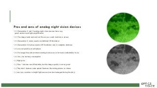 Pros and cons of analog night vision devices
• (+) Generation 2 and 3 analog night vision devices have very
good contrast and light amplification
• (+) The image looks real and not like as you would look into a screen
• (+) Generation 3 rarely need an additional IR illuminator
• (+) Generation 2 devices need an IR illuminator only in complete darkness
• (+) Are not sensitive to reflections
• (+) For longer time observations analog devices are a lot more comfortable to use
• (+) Very low battery consumption
• (-) High price
• (-) Gen. 1 devices are affordable, but the image quality is not so good
• (-) They don´t feature some special features like taking photos or videos
• (-) are very sensitive to bright light sources (can be damaged during the day)
 