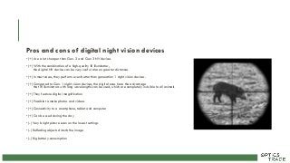 Pros and cons of digital night vision devices
• (+) Are a lot cheaper than Gen. 2 and Gen 3 NV devices
• (+) With the combination of a high-quality IR illuminator,
the digital NV device can be very useful also on greater distances
• (+) In most cases, they perform even better than generation 1 night vision devices.
• (+) Compared to Gen. 1 night vision devices, the digital ones have the advantage
that IR illuminators with long wavelengths can be used, which are completely invisible to all animals
• (+) They feature digital magnification
• (+) Possible to make photos and videos
• (+) Connectivity to a smartphone, tablet and computer
• (+) Can be used during the day
• (-) Very bright picture even on the lowest settings
• (-) Reflecting objects disturb the image
• (-) Big battery consumption
 