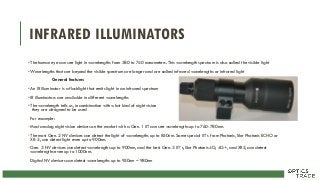 INFRARED ILLUMINATORS
• The human eye can see light in wavelengths from 380 to 740 nanometers. This wavelength spectrum is also called the visible light
• Wavelengths that are beyond the visible spectrum are longer and are called infrared wavelengths or infrared light
General features
• An IR illuminator is a flashlight that emits light in an infrared spectrum
• IR illuminators are available in different wavelengths
• The wavelength tells us, in combination with what kind of night vision
they are designed to be used
For example:
• Most analog night vision devices on the market with a Gen. 1 IIT can see wavelengths up to 760-780nm.
• The most Gen. 2 NV devices can detect the light of wavelengths up to 850nm. Some special IIT´s from Photonis, like Photonis ECHO or
XR-5, can detect light even up to 900nm.
• Gen. 3 NV devices can detect wavelengths up to 900nm, and the best Gen. 3 IIT´s, like Photonis 4G, 4G+, and XR5, can detect
wavelengths even up to 1000nm.
Digital NV devices can detect wavelengths up to 950nm – 980nm
 