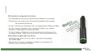 IR illuminators for analog night vision devices
•For analog night vision devices, only specific infrared illuminators work perfectly
•The buyer has to be cautious what is the maximal wavelength the NV can detect
We recommend the following:
•For Gen. 1 NV devices an IR illuminator with a wavelength between 750nm and 780nm,
•For Gen. 2 devices an illuminator with a wavelength of 850nm, or up to 900nm
illuminator if a high-quality IIT is built into the device
•For Gen. 3 devices an IR illuminator is mostly not needed, but an illuminator with a
wavelength of 850nm - 900nm would work perfectly with all image intensifier tubes
IR illuminators for digital night vision devices
•Digital night vision devices are not very picky – they detect all wavelengths
up to 950nm-980nm
•Because animals can detect wavelengths up to 850nm, we recommend an IR
illuminator with a wavelength over 850nm.
 