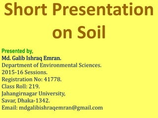 Short Presentation
on Soil
Presented by,
Md. Galib Ishraq Emran.
Department of Environmental Sciences.
2015-16 Sessions.
Registration No: 41778.
Class Roll: 219.
Jahangirnagar University,
Savar, Dhaka-1342.
Email: mdgalibishraqemran@gmail.com
 