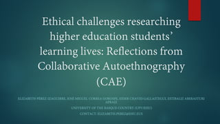 Ethical challenges researching
higher education students’
learning lives: Reflections from
Collaborative Autoethnography
(CAE)
ELIZABETH PÉREZ-IZAGUIRRE, JOSÉ MIGUEL CORREA GOROSPE, EIDER CHAVES GALLASTEGUI, ESTIBALIZ ABERASTURI
APRAIZ
UNIVERSITY OF THE BASQUE COUNTRY (UPV/EHU)
CONTACT: ELIZABETH.PEREZ@EHU.EUS
 