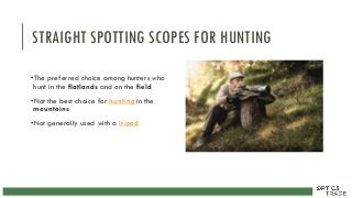 STRAIGHT SPOTTING SCOPES FOR HUNTING
•The preferred choice among hunters who
hunt in the flatlands and on the field
•Not the best choice for hunting in the
mountains
•Not generally used with a tripod
 