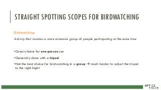 STRAIGHT SPOTTING SCOPES FOR BIRDWATCHING
Birdwatching
Activity that involves a more extensive group of people participating at the same time
•Great choice for one-person use
•Generally done with a tripod
•Not the best choice for birdwatching in a group  much harder to adjust the tripod
to the right hight
 