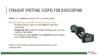 STRAIGHT SPOTTING SCOPES FOR DIGISCOPING
•Phone or a camera connects with a spotting scope
Straight spotting scopes vs. Angled spotting scopes
• Straight spotting scopes are much easier to use when
digiscoping
• Supporting rails installed to straight spotting scope are more
significant and bulkier
• No difference in the quality of the material between angled
and straight spotting scopes
•Used in birdwatching, landscape photography, sports
photography
 