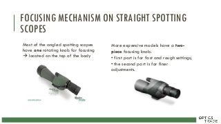 FOCUSING MECHANISM ON STRAIGHT SPOTTING
SCOPES
Most of the angled spotting scopes
have one rotating knob for focusing
 located on the top of the body
More expensive models have a two-
piece focusing knob:
• first part is for fast and rough settings;
• the second part is for finer
adjustments.
 