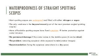 WATERPROOFNESS OF STRAIGHT SPOTTING
SCOPES
•Most spotting scopes are waterproof and filled with either nitrogen or argon
•The only weakness is the bayonet mount (part of the most premium angled spotting
scopes)
•More affordable spotting scopes have fixed eyepiece  better protection against
water intrusion
•No permanent damage if the water comes in the middle space (it can be dried)
•The problem: removing eyepiece while exposed to rain (unclear images)
•Recommendation: fixing the eyepiece somewhere in a dry space
 