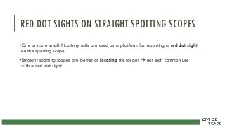 RED DOT SIGHTS ON STRAIGHT SPOTTING SCOPES
•One or more small Picatinny rails are used as a platform for mounting a red dot sight
on the spotting scope
•Straight spotting scopes are better at locating the target  not such common use
with a red dot sight
 