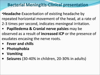 Headache -Exacerbation of existing headache by repeated horizontal movement of the head, at a rate of 2-3 times per second, indicates meningeal irritation.  • Papilledema & Cranial nerve palsies  may be observed as a result of  increased ICP  or the presence of exudates encasing the nerve roots. • Fever and chills • Photophobia • Vomiting • Seizures  (30-40% in children, 20-30% in adults) 