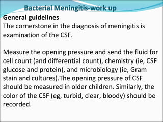 General guidelines  The cornerstone in the diagnosis of meningitis is examination of the CSF. Measure the opening pressure and send the fluid for cell count (and differential count), chemistry (ie, CSF glucose and protein), and microbiology (ie, Gram stain and cultures).The opening pressure of CSF should be measured in older children. Similarly, the color of the CSF (eg, turbid, clear, bloody) should be recorded.  