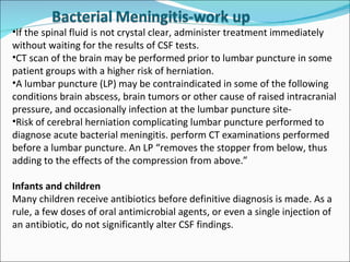 If the spinal fluid is not crystal clear, administer treatment immediately without waiting for the results of CSF tests. CT scan of the brain may be performed prior to lumbar puncture in some patient groups with a higher risk of herniation.  A lumbar puncture (LP) may be contraindicated in some of the following conditions brain abscess, brain tumors or other cause of raised intracranial pressure, and occasionally infection at the lumbar puncture site-  Risk of cerebral herniation complicating lumbar puncture performed to diagnose acute bacterial meningitis. perform CT examinations performed before a lumbar puncture. An LP “removes the stopper from below, thus adding to the effects of the compression from above.” Infants and children Many children receive antibiotics before definitive diagnosis is made. As a rule, a few doses of oral antimicrobial agents, or even a single injection of an antibiotic, do not significantly alter CSF findings.  