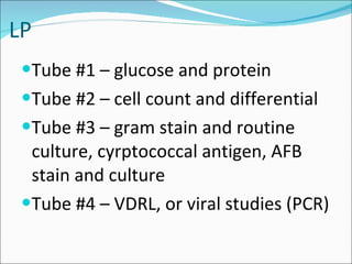 LP Tube #1 – glucose and protein Tube #2 – cell count and differential Tube #3 – gram stain and routine culture, cyrptococcal antigen, AFB stain and culture Tube #4 – VDRL, or viral studies (PCR) 
