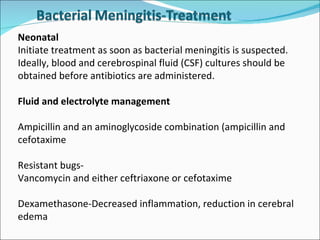 Neonatal Initiate treatment as soon as bacterial meningitis is suspected. Ideally, blood and cerebrospinal fluid (CSF) cultures should be obtained before antibiotics are administered.  Fluid and electrolyte management Ampicillin and an aminoglycoside combination (ampicillin and cefotaxime Resistant bugs- Vancomycin and either ceftriaxone or cefotaxime Dexamethasone-Decreased inflammation, reduction in cerebral edema 
