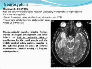 Neurosyphilis-DIAGNOSIS CSF and serum Veneral Disease Research Laboratory (VDRL) tests are highly specific for active neurosyphilis  Serum fluorescent treponemal antibody absorption test (FTA) Treponema pallidum particle agglutination assay  Head CT or MRI scan  Meningovascular syphilis.  Imaging findings include meningeal enhancement and small infarcts or  foci of ischaemia with a predilection for the basal ganglia and the middle cerebral artery regions , revealed in the subacute phase by areas of contrast enhancement. Cerebral atrophy is a frequent accompaniment.  