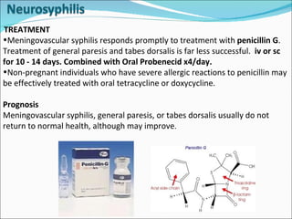 TREATMENT Meningovascular syphilis responds promptly to treatment with  penicillin G . Treatment of general paresis and tabes dorsalis is far less successful.   iv or sc for 10 - 14 days. Combined with Oral Probenecid x4/day. Non-pregnant individuals who have severe allergic reactions to penicillin may be effectively treated with oral tetracycline or doxycycline.  Prognosis Meningovascular syphilis, general paresis, or tabes dorsalis usually do not return to normal health, although may improve .  