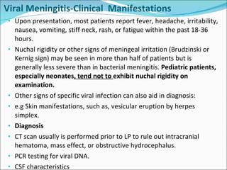 Viral Meningitis-Clinical  Manifestations Upon presentation, most patients report fever, headache, irritability, nausea, vomiting, stiff neck, rash, or fatigue within the past 18-36 hours. Nuchal rigidity or other signs of meningeal irritation (Brudzinski or Kernig sign) may be seen in more than half of patients but is generally less severe than in bacterial meningitis.  Pediatric patients, especially neonates , tend not to  exhibit nuchal rigidity on examination. Other signs of specific viral infection can also aid in diagnosis: e.g Skin manifestations, such as, vesicular eruption by herpes simplex. Diagnosis CT scan usually is performed prior to LP to rule out intracranial hematoma, mass effect, or obstructive hydrocephalus.  PCR testing for viral DNA.  CSF characteristics 