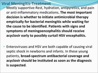 Viral Meningitis-Treatment Mostly supportive-Rest, hydration, antipyretics, and pain or anti-inflammatory medications . The most important decision is whether to initiate antimicrobial therapy empirically for bacterial meningitis while waiting for the cause to be identified. Patients with signs and symptoms of meningoencephalitis should receive acyclovir early to possibly curtail HSV encephalitis. Enteroviruses and HSV are both capable of causing viral septic shock in newborns and infants. In these young patients,  broad-spectrum antibacterial coverage and acyclovir should be instituted as soon as the diagnosis is suspected .  