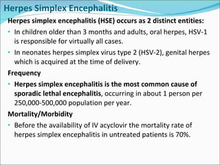 Herpes Simplex Encephalitis Herpes simplex encephalitis (HSE) occurs as 2 distinct entities: In children older than 3 months and adults, oral herpes, HSV-1 is responsible for virtually all cases. In neonates herpes simplex virus type 2 (HSV-2), genital herpes which is acquired at the time of delivery. Frequency Herpes simplex encephalitis is the most common cause of sporadic lethal encephalitis , occurring in about 1 person per 250,000-500,000 population per year. Mortality/Morbidity Before the availability of IV acyclovir the mortality rate of herpes simplex encephalitis in untreated patients is 70%.  