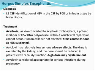 Herpes Simplex Encephalitis Diagnosis LB CSF-Identification of HSV in the CSF by PCR or in brain tissue by brain biopsy. Treatment Acyclovir.  In vivo  converted to acyclovir triphosphate, a potent inhibitor of HSV DNA polymerase, without which viral replication cannot occur. Human cells are not affected.  Start course as soon as HSE suspected. Acyclovir has relatively few serious adverse effects. The drug is excreted by the kidney, and the dose should be reduced in patients with renal dysfunction.- high dose may crystallize out Acyclovir considered appropriate for serious infections during pregnancy.  