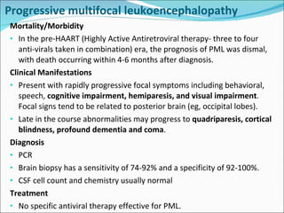 Progressive multifocal leukoencephalopathy  Mortality/Morbidity In the pre-HAART (Highly Active Antiretroviral therapy- three to four anti-virals taken in combination) era, the prognosis of PML was dismal, with death occurring within 4-6 months after diagnosis.  Clinical Manifestations Present with rapidly progressive focal symptoms including behavioral, speech,  cognitive impairment, hemiparesis, and visual impairment . Focal signs tend to be related to posterior brain (eg, occipital lobes). Late in the course abnormalities may progress to  quadriparesis, cortical blindness, profound dementia and coma . Diagnosis PCR Brain biopsy has a sensitivity of 74-92% and a specificity of 92-100%. CSF cell count and chemistry usually normal Treatment No specific antiviral therapy effective for PML. 