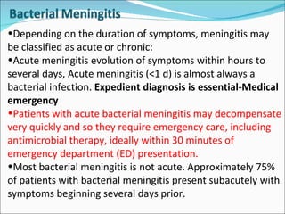 Depending on the duration of symptoms, meningitis may be classified as acute or chronic: Acute meningitis evolution of symptoms within hours to several days, Acute meningitis (<1 d) is almost always a bacterial infection.  Expedient diagnosis is essential-Medical emergency Patients with acute bacterial meningitis may decompensate very quickly and so they require emergency care, including antimicrobial therapy, ideally within 30 minutes of emergency department (ED) presentation. Most bacterial meningitis is not acute. Approximately 75% of patients with bacterial meningitis present subacutely with symptoms beginning several days prior.  