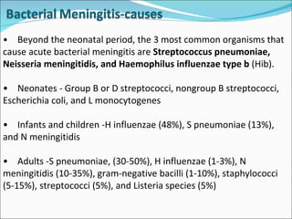 • Beyond the neonatal period, the 3 most common organisms that cause acute bacterial meningitis are  Streptococcus pneumoniae, Neisseria meningitidis, and Haemophilus influenzae type b  (Hib).  • Neonates - Group B or D streptococci, nongroup B streptococci, Escherichia coli, and L monocytogenes • Infants and children -H influenzae (48%), S pneumoniae (13%), and N meningitidis • Adults -S pneumoniae, (30-50%), H influenzae (1-3%), N meningitidis (10-35%), gram-negative bacilli (1-10%), staphylococci (5-15%), streptococci (5%), and Listeria species (5%) 
