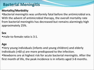 Mortality/Morbidity Bacterial meningitis was uniformly fatal before the antimicrobial era. With the advent of antimicrobial therapy, the overall mortality rate from bacterial meningitis has decreased but remains alarmingly high approximately 25%.  Sex male-to-female ratio is 3:1.  Age Very young individuals (infants and young children) and elderly individuals (>60 y) are more predisposed to the infection. Newborns are at highest risk for acute bacterial meningitis. After the first month of life, the peak incidence is in infants aged 3-8 months. 