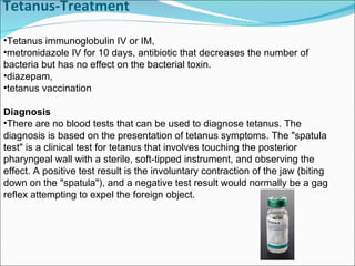 Tetanus-Treatment Tetanus immunoglobulin IV or IM, metronidazole IV for 10 days, antibiotic that decreases the number of bacteria but has no effect on the bacterial toxin.  diazepam, tetanus vaccination Diagnosis There are no blood tests that can be used to diagnose tetanus. The diagnosis is based on the presentation of tetanus symptoms. The "spatula test" is a clinical test for tetanus that involves touching the posterior pharyngeal wall with a sterile, soft-tipped instrument, and observing the effect. A positive test result is the involuntary contraction of the jaw (biting down on the "spatula"), and a negative test result would normally be a gag reflex attempting to expel the foreign object.  