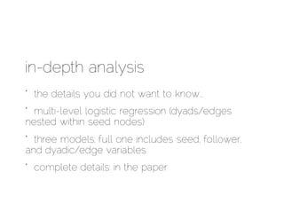 in-depth analysis
* the details you did not want to know…
* multi-level logistic regression (dyads/edges
nested within seed nodes)
* three models; full one includes seed, follower,
and dyadic/edge variables
* complete details: in the paper
 