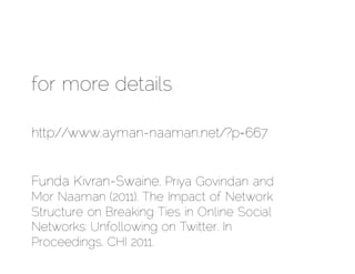 for more details

http://www.ayman-naaman.net/?p=667


Funda Kivran-Swaine, Priya Govindan and
Mor Naaman (2011). The Impact of Network
Structure on Breaking Ties in Online Social
Networks: Unfollowing on Twitter. In
Proceedings, CHI 2011.
 