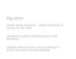 big story
online social networks – large proportion of
activity on the Web.

generate a better understanding of the
dynamics

validate theories from social sciences in
these new and important settings
 