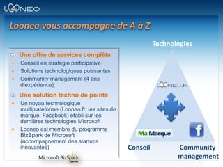 Looneo vous accompagne de A à ZTechnologiesUne offre de services complèteConseil en stratégie participativeSolutions technologiques puissantesCommunity management (4 ans d’expérience)Une solution techno de pointeUn noyau technologique multiplateforme (Looneo.fr, les sites de marque, Facebook) établi sur les dernières technologies Microsoft Looneo est membre du programme BizSpark de Microsoft (accompagnement des startups innovantes)ConseilCommunitymanagement