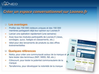 Créer un espace conversationnel sur Looneo.frLes avantagesProfiter des 700 000 visiteurs uniques et des 150 000 membres partageant déjà leur opinion sur Looneo.frLancer une opération rapidement (une semaine)Avec tous les modules participatifs de Looneo.fr (news, sondages, quizz, badges et classements, etc.)Idéal pour des lancements de produits ou des offres événementiellesQuelques référencesNokia, pour créer une communauté autour de la marque et faire tester des terminaux (N97, N900, N8, etc.)Cdiscount, pour tester le potentiel communautaire de la marqueTerrafemina, pour développer la notoriété de la marque
