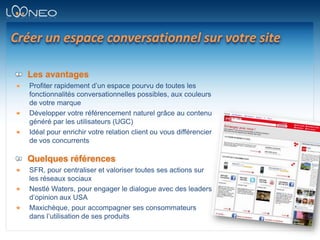 Créer un espace conversationnel sur votre siteLes avantagesProfiter rapidement d’un espace pourvu de toutes les fonctionnalités conversationnelles possibles, aux couleurs de votre marqueDévelopper votre référencement naturel grâce au contenu généré par les utilisateurs (UGC)Idéal pour enrichir votre relation client ou vous différencier de vos concurrentsQuelques référencesSFR, pour centraliser et valoriser toutes ses actions sur les réseaux sociauxNestlé Waters, pour engager le dialogue avec des leaders d’opinion aux USAMaxichèque, pour accompagner ses consommateurs dans l’utilisation de ses produits