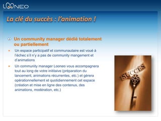 La clé du succès : l’animation !Un community manager dédié totalement ou partiellementUn espace participatif et communautaire est voué à l’échec s’il n’y a pas de community mangement et d’animationsUn community manager Looneo vous accompagnera tout au long de votre inititaive (préparation du lancement, animations récurrentes, etc.) et gérera opérationnellement et quotidiennement cet espace (création et mise en ligne des contenus, des animations, modération, etc.)