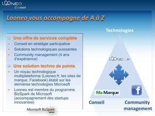 Looneo vous accompagne de A à ZTechnologiesUne offre de services complèteConseil en stratégie participativeSolutions technologiques puissantesCommunity management (4 ans d’expérience)Une solution techno de pointeUn noyau technologique multiplateforme (Looneo.fr, les sites de marque, Facebook) établi sur les dernières technologies Microsoft Looneo est membre du programme BizSpark de Microsoft (accompagnement des startups innovantes)ConseilCommunitymanagement