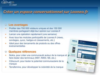 Créer un espace conversationnel sur Looneo.frLes avantagesProfiter des 700 000 visiteurs uniques et des 150 000 membres partageant déjà leur opinion sur Looneo.frLancer une opération rapidement (une semaine)Avec tous les modules participatifs de Looneo.fr (news, sondages, quizz, badges et classements, etc.)Idéal pour des lancements de produits ou des offres événementiellesQuelques référencesNokia, pour créer une communauté autour de la marque et faire tester des terminaux (N97, N900, N8, etc.)Cdiscount, pour tester le potentiel communautaire de la marqueTerrafemina, pour développer la notoriété de la marque