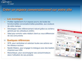 Créer un espace conversationnel sur votre siteLes avantagesProfiter rapidement d’un espace pourvu de toutes les fonctionnalités conversationnelles possibles, aux couleurs de votre marqueDévelopper votre référencement naturel grâce au contenu généré par les utilisateurs (UGC)Idéal pour enrichir votre relation client ou vous différencier de vos concurrentsQuelques référencesSFR, pour centraliser et valoriser toutes ses actions sur les réseaux sociauxNestlé Waters, pour engager le dialogue avec des leaders d’opinion aux USAMaxichèque, pour accompagner ses consommateurs dans l’utilisation de ses produits
