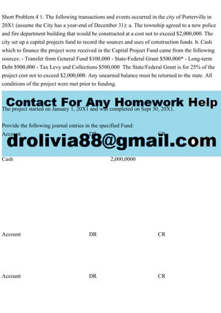 Short Problem 4 1. The following transactions and events occurred in the city of Porterville in
20X1 (assume the City has a year-end of December 31): a. The township agreed to a new police
and fire department building that would be constructed at a cost not to exceed $2,000,000. The
city set up a capital projects fund to record the sources and uses of construction funds. b. Cash
which to finance the project were received in the Capital Project Fund came from the following
sources: - Transfer from General Fund $100,000 - State-Federal Grant $500,000* - Long-term
Debt $900,000 - Tax Levy and Collections $500,000 The State/Federal Grant is for 25% of the
project cost not to exceed $2,000,000. Any unearned balance must be returned to the state. All
conditions of the project were met prior to funding.
The project started on January 1, 20X1 and was completed on Sept 30, 20X1.
Provide the following journal entries in the specified Fund:
Account DR CR
Cash 2,000,0000
Account DR CR
Account DR CR
 