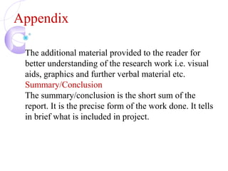Appendix
The additional material provided to the reader for
better understanding of the research work i.e. visual
aids, graphics and further verbal material etc.
Summary/Conclusion
The summary/conclusion is the short sum of the
report. It is the precise form of the work done. It tells
in brief what is included in project.
 