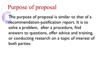 Purpose of proposal
The purpose of proposal is similar to that of a
recommendation-justification report. It is to
solve a problem, after a procedure, find
answers to questions, offer advice and training,
or conducting research on a topic of interest of
both parties.
 